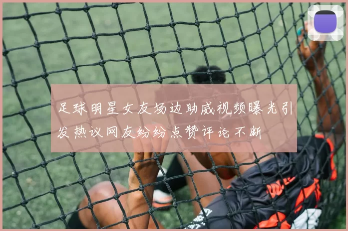足球明星女友场边助威视频曝光引发热议网友纷纷点赞评论不断