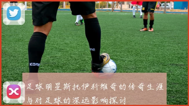 足球明星斯托伊科维奇的传奇生涯与对足球的深远影响探讨
