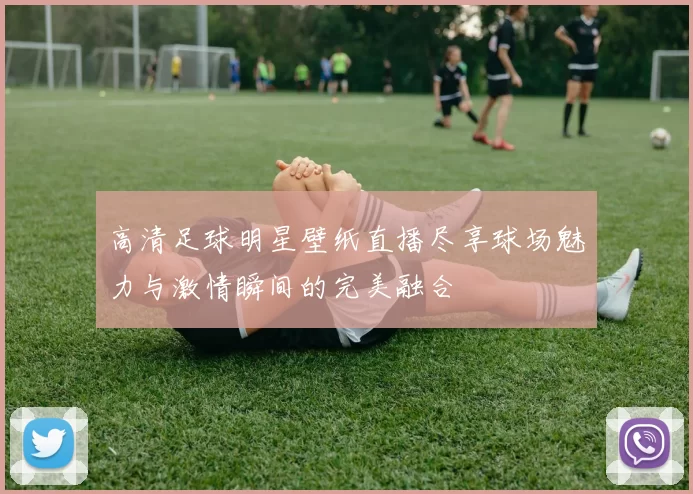 高清足球明星壁纸直播尽享球场魅力与激情瞬间的完美融合