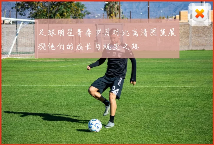 足球明星青春岁月对比高清图集展现他们的成长与蜕变之路