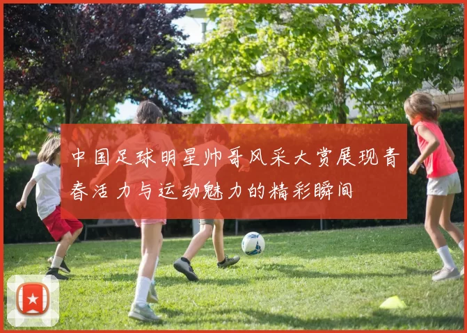 中国足球明星帅哥风采大赏展现青春活力与运动魅力的精彩瞬间