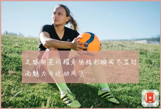 足球明星闪耀秀场精彩瞬间尽显时尚魅力与运动风范