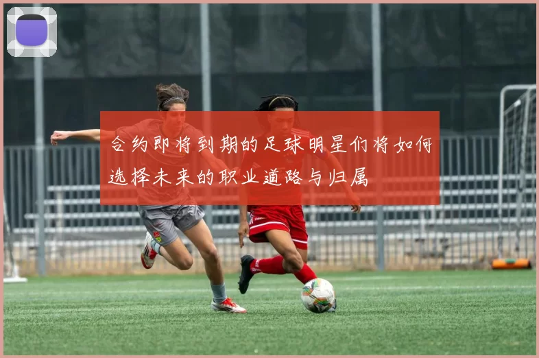 合约即将到期的足球明星们将如何选择未来的职业道路与归属