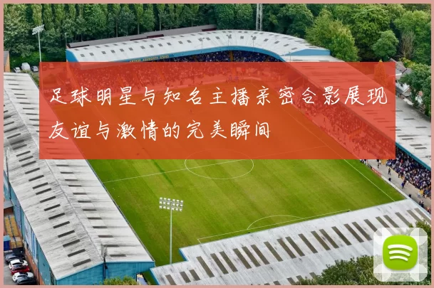 足球明星与知名主播亲密合影展现友谊与激情的完美瞬间