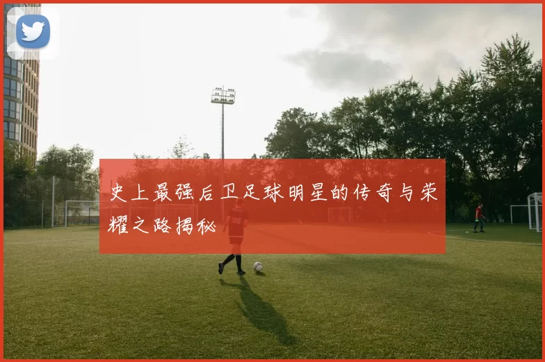 史上最强后卫足球明星的传奇与荣耀之路揭秘