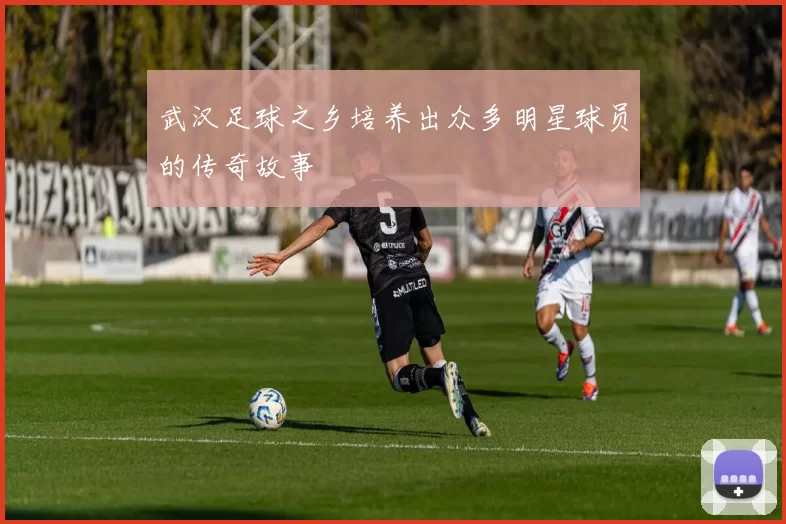 武汉足球之乡培养出众多明星球员的传奇故事